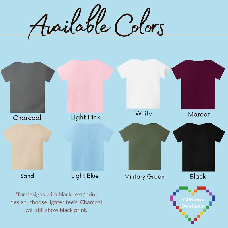 May include: A chart showing 10 different t-shirt colors: charcoal, light pink, white, maroon, sand, light blue, military green, black, heather grey, and navy blue. The text "Available Colors" is at the top of the chart. The text "*for designs with black text/print design, choose lighter tee's. Charcoal will still show black print." is at the bottom of the chart. The text "Y2Meme Designs" is in a heart shape at the bottom right corner of the chart.
