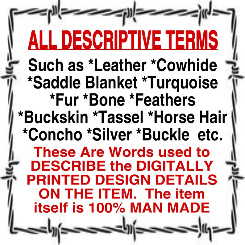 May include: A black and white image with a barbed wire border. The text reads: "ALL DESCRIPTIVE TERMS Such as *Leather *Cowhide *Saddle Blanket *Turquoise *Fur *Bone *Feathers *Buckskin *Tassel *Horse Hair *Concho *Silver *Buckle etc. These Are Words used to DESCRIBE the DIGITALLY PRINTED DESIGN DETAILS ON THE ITEM. The item itself is 100% MAN MADE"