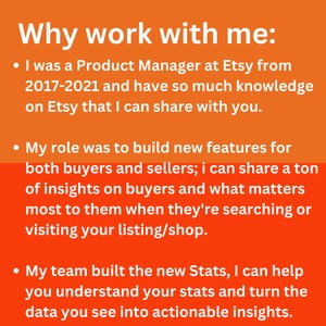 May include: Orange background with white text explaining why you should work with this person. The text says "Why work with me:" and lists three bullet points. The first bullet point says "I was a Product Manager at Etsy from 2017-2021 and have so much knowledge on Etsy that I can share with you.". The second bullet point says "My role was to build new features for both buyers and sellers; I can share a ton of insights on buyers and what matters most to them when they're searching or visiting your listing/shop.". The third bullet point says "My team built the new Stats, I can help you understand your stats and turn the data you see into actionable insights."