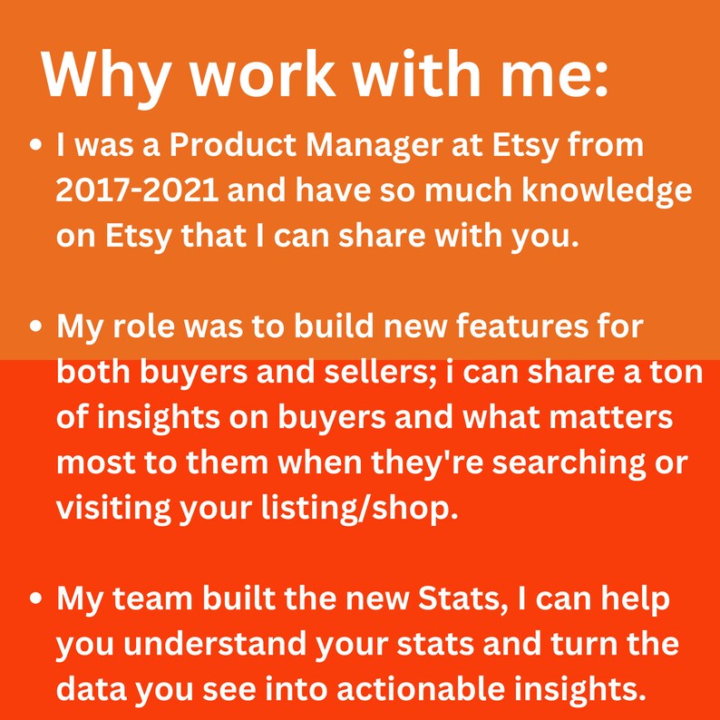 May include: Orange background with white text explaining why you should work with this person. The text says "Why work with me:" and lists three bullet points. The first bullet point says "I was a Product Manager at Etsy from 2017-2021 and have so much knowledge on Etsy that I can share with you.". The second bullet point says "My role was to build new features for both buyers and sellers; I can share a ton of insights on buyers and what matters most to them when they're searching or visiting your listing/shop.". The third bullet point says "My team built the new Stats, I can help you understand your stats and turn the data you see into actionable insights."