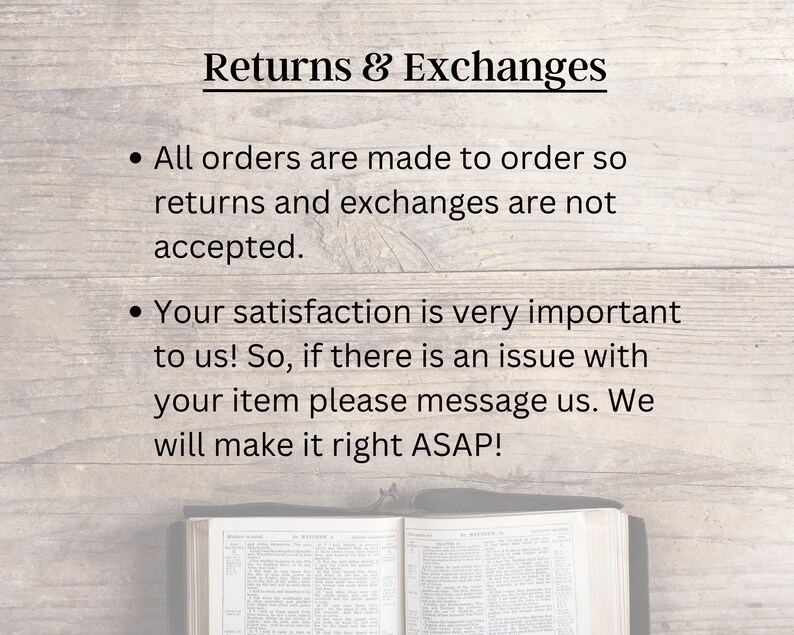 May include: Text on a woodgrain background that reads "Returns & Exchanges" with two bullet points. The first bullet point states "All orders are made to order so returns and exchanges are not accepted." The second bullet point states "Your satisfaction is very important to us! So, if there is an issue with your item please message us. We will make it right ASAP!"