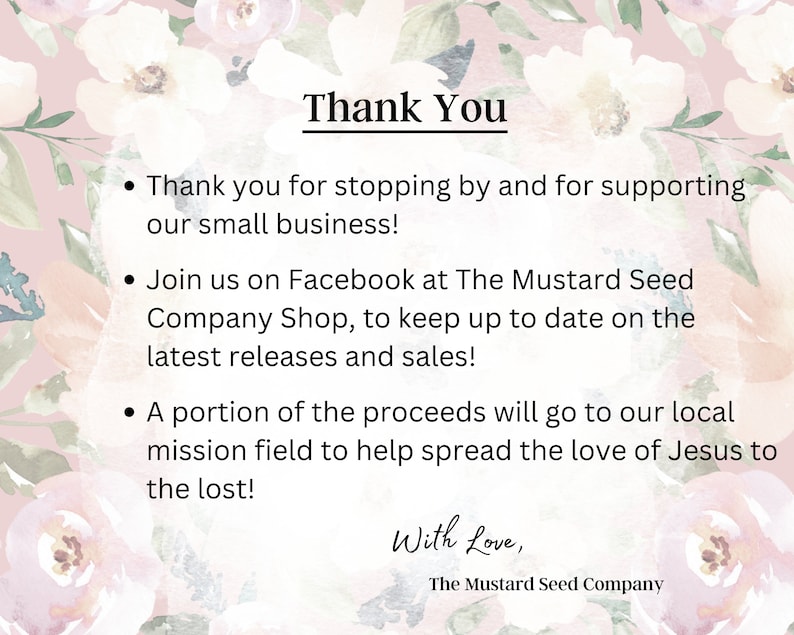 Pu&ograve; includere: Messaggio di ringraziamento con sfondo floreale. Il testo recita: "Grazie per essere passato e per aver sostenuto la nostra piccola attivit&agrave;! Unisciti a noi su Facebook presso The Mustard Seed Company Shop, per rimanere aggiornato sulle ultime uscite e sulle vendite! Una parte dei proventi andr&agrave; al nostro campo missionario locale per aiutare a diffondere l'amore di Ges&ugrave; ai perduti! Con amore, The Mustard Seed Company"