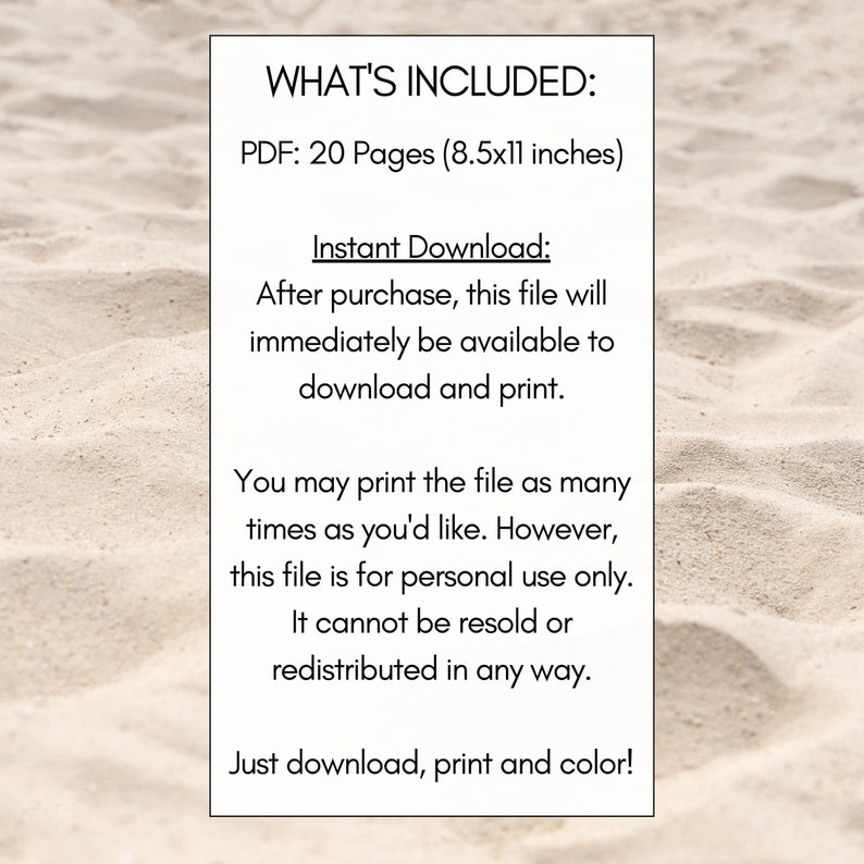 May include: Text on a white sandy background that reads "WHAT'S INCLUDED: PDF: 20 Pages (8.5x11 inches) Instant Download: After purchase, this file will immediately be available to download and print. You may print the file as many times as you'd like. However, this file is for personal use only. It cannot be resold or redistributed in any way. Just download, print and color!"