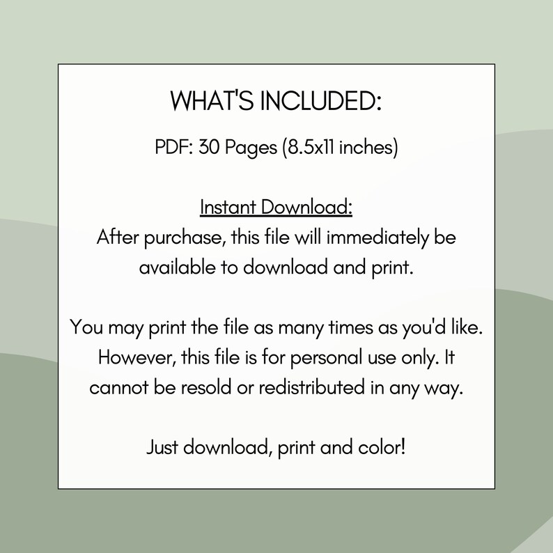 May include: A digital download of 30 printable colouring pages in PDF format. The pages are 8.5 inches by 11 inches. The text says "WHAT'S INCLUDED: PDF: 30 Pages (8.5x11 inches) Instant Download: After purchase, this file will immediately be available to download and print. You may print the file as many times as you'd like. However, this file is for personal use only. It cannot be resold or redistributed in any way. Just download, print and colour!"