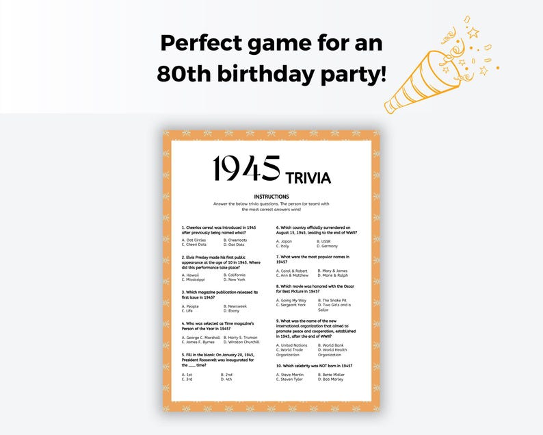 May include: A printable 1945 trivia game with 10 questions about events, people, and popular culture from the year 1945. The game is perfect for an 80th birthday party.