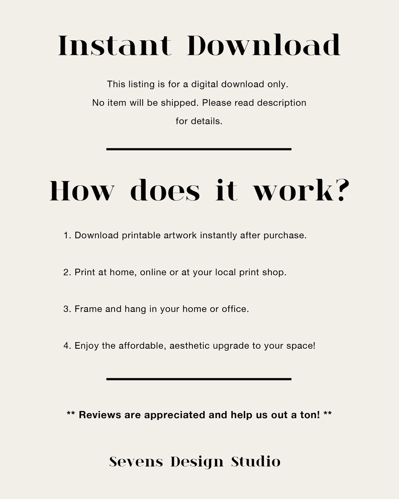 May include: Text graphic with the words "Instant Download" and "How does it work?"  The text explains that this listing is for a digital download only and no item will be shipped.  It also explains how to download, print, frame, and enjoy the printable artwork.  The text ends with "Reviews are appreciated and help us out a ton!" and "Sevens Design Studio."