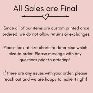 May include: Text on a pink background that reads "All Sales are Final".  The text is followed by a heart symbol and an arrow pointing to the right.  The text continues: "Since all of our items are custom printed once ordered, we do not allow returns or exchanges. Please look at size charts to determine which size to order. Please message with any questions prior to ordering! If there are any issues with your order, please reach out and we are happy to make it right!"