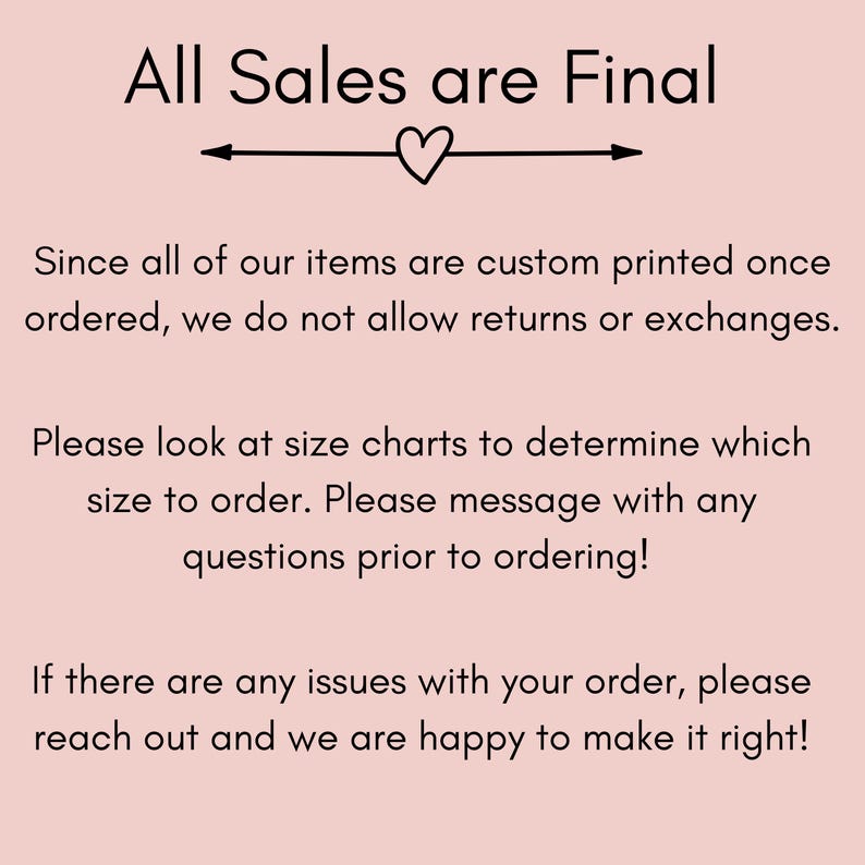 May include: Text on a pink background that reads "All Sales are Final".  The text is followed by a heart symbol and an arrow pointing to the right.  The text continues: "Since all of our items are custom printed once ordered, we do not allow returns or exchanges. Please look at size charts to determine which size to order. Please message with any questions prior to ordering! If there are any issues with your order, please reach out and we are happy to make it right!"
