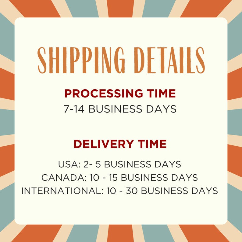 May include: A square graphic with a cream-colored center and a sunburst border of orange, teal, and cream stripes. The text reads: SHIPPING DETAILS, PROCESSING TIME 7-14 BUSINESS DAYS, DELIVERY TIME, USA: 2- 5 BUSINESS DAYS, CANADA: 10 - 15 BUSINESS DAYS, INTERNATIONAL: 10 - 30 BUSINESS DAYS.