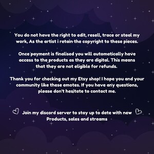 May include: Text on a dark blue background with white stars. The text reads: "You do not have the right to edit, resell, trace or steal my work, As the artist I retain the copyright to these pieces. Once payment is finalised you will automatically have access to the products as they are digital. This means that they are not eligible for refunds. Thank you for checking out my Etsy shop! I hope you and your community like these emotes. If you have any questions, please don't hesitate to contact me. Join my discord server to stay up to date with new Products, sales and streams."