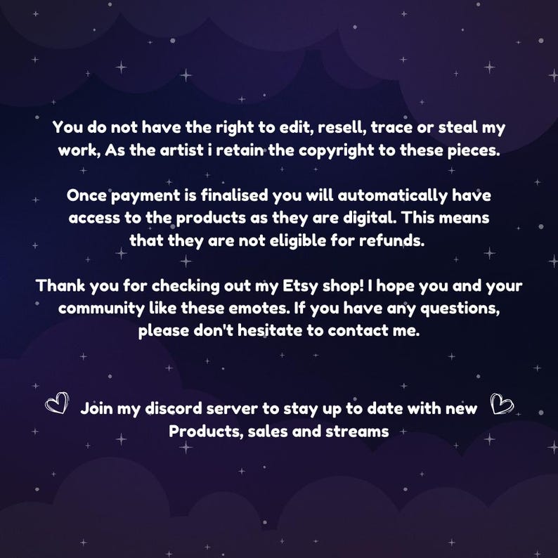 May include: Text on a dark blue background with white stars. The text reads: "You do not have the right to edit, resell, trace or steal my work, As the artist I retain the copyright to these pieces. Once payment is finalised you will automatically have access to the products as they are digital. This means that they are not eligible for refunds. Thank you for checking out my Etsy shop! I hope you and your community like these emotes. If you have any questions, please don't hesitate to contact me. Join my discord server to stay up to date with new Products, sales and streams."