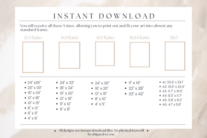 May include: A white background with the text "INSTANT DOWNLOAD" in black. The text "You will receive all these 5 sizes allowing you to print out and fit your art into almost any standard frame" is also in black. There are five rectangles with the text "2x3 Ratio", "3x4 Ratio", "4x5 Ratio", "11x14 Ratio", and "ISO" above each rectangle. Each rectangle has a list of measurements in inches. The text "All designs are instant download files. No physical item will be shipped to you." is at the bottom of the page.