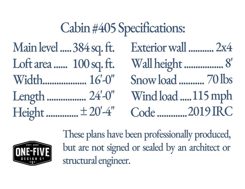 Cabin #405 specifications: Main level 384 sq. ft. Loft area 100 sq. ft. Width 16'-0' Length 24'-0' Height ±20'-4' Exterior wall 2x4 Wall height 8' Snow load 70 lbs Wind load 115 mph Code 2019 IRC. These plans have been professionally produced, but are not signed or sealed by an architect or structural engineer.