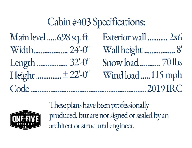 Cabin #403 Specifications: Main level 698 sq. ft. Width 24'-0' Length 32'-0' Height ±22'-0' Code 2019 IRC Exterior wall 2x6 Wall height 8' Snow load 70 lbs Wind load 115 mph These plans have been professionally produced, but are not signed or sealed by an architect or structural engineer. ONE-FIVE DESIGN CO.