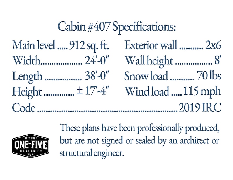 Cabin #407 Specifications: Main level 912 sq. ft. Width 24'-0' Length 38'-0' Height ±17'-4' Code 2019 IRC Exterior wall 2x6 Wall height 8' Snow load 70 lbs Wind load 115 mph These plans have been professionally produced, but are not signed or sealed by an architect or structural engineer.