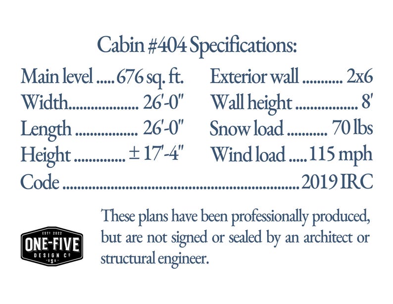Cabin #404 Specifications: Main level 676 sq. ft. Width 26'-0' Length 26'-0' Height ±17'-4' Code 2019 IRC Exterior wall 2x6 Wall height 8' Snow load 70 lbs Wind load 115 mph These plans have been professionally produced, but are not signed or sealed by an architect or structural engineer.