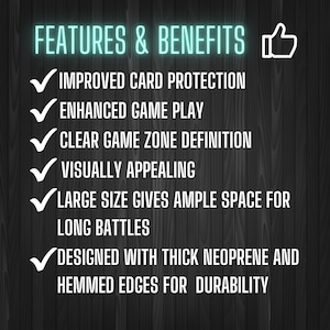 May include: A list of features and benefits for a gaming mat. The features include improved card protection, enhanced game play, clear game zone definition, visually appealing, large size for ample space for long battles, and designed with thick neoprene and hemmed edges for durability.