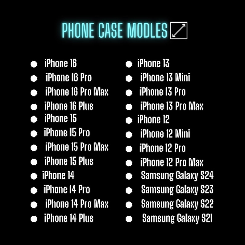 May include: A list of iPhone and Samsung Galaxy phone models for which phone cases are available. The list is organized by phone model and includes the iPhone 16, iPhone 16 Pro, iPhone 16 Pro Max, iPhone 16 Plus, iPhone 15, iPhone 15 Pro, iPhone 15 Pro Max, iPhone 15 Plus, iPhone 14, iPhone 14 Pro, iPhone 14 Pro Max, iPhone 14 Plus, iPhone 13, iPhone 13 Mini, iPhone 13 Pro, iPhone 13 Pro Max, iPhone 12, iPhone 12 Mini, iPhone 12 Pro, iPhone 12 Pro Max, Samsung Galaxy S24, Samsung Galaxy S23, Samsung Galaxy S22, and Samsung Galaxy S21.
