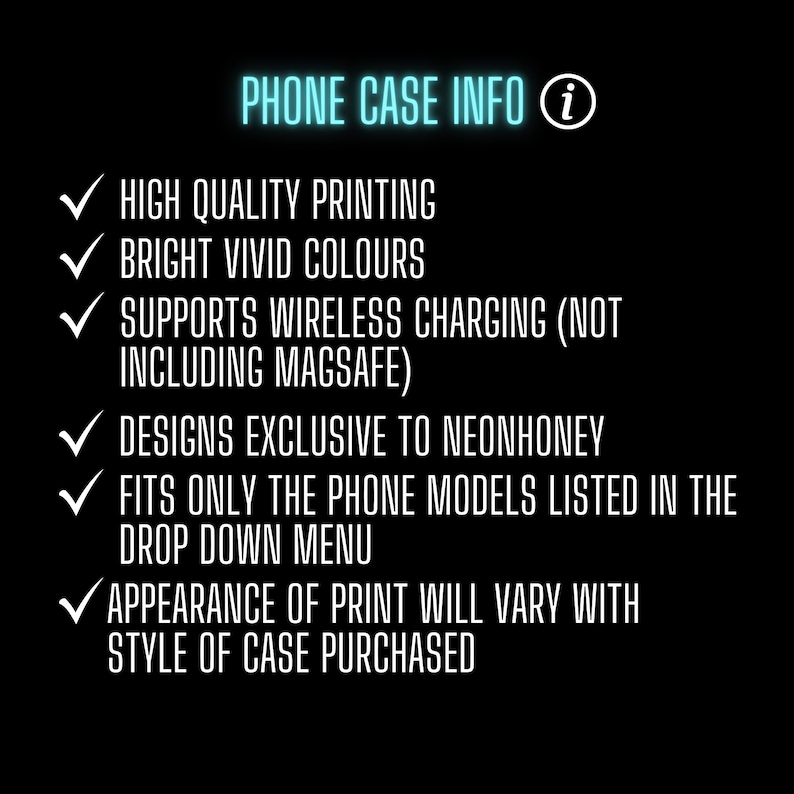 May include: A list of phone case information with checkmarks. The text includes: High quality printing, Bright vivid colors, Supports wireless charging (not including MagSafe), Designs exclusive to NeonHoney, Fits only the phone models listed in the drop down menu, Appearance of print will vary with style of case purchased.