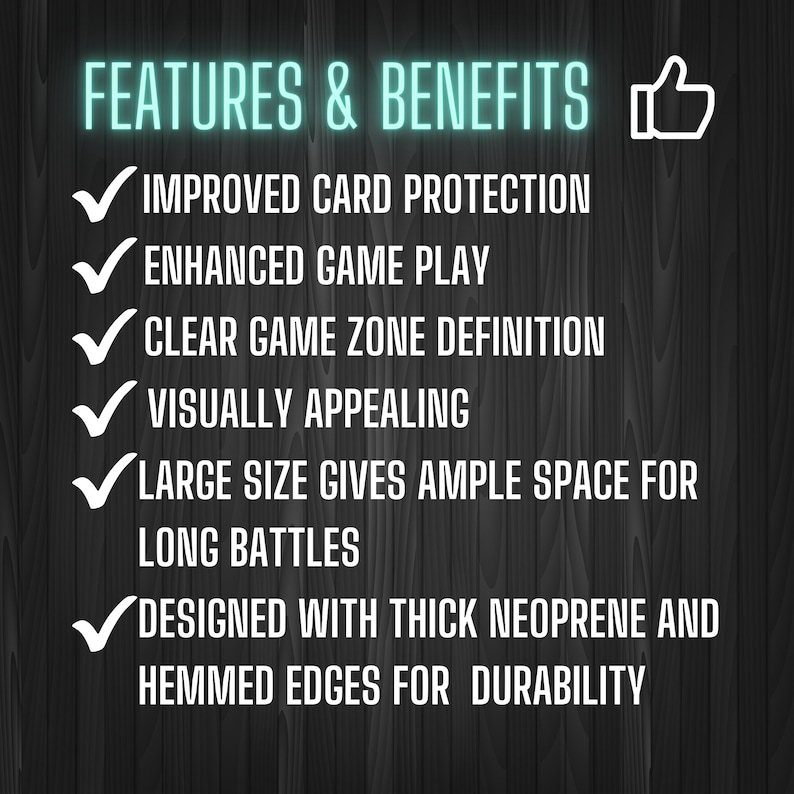 May include: A list of features and benefits for a gaming mat. The features include improved card protection, enhanced game play, clear game zone definition, visually appealing, large size for ample space for long battles, and designed with thick neoprene and hemmed edges for durability.