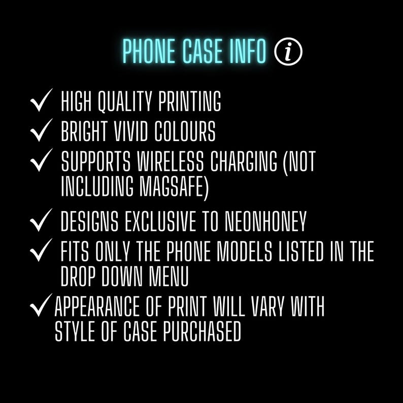 May include: A list of phone case information with checkmarks. The text includes: High quality printing, Bright vivid colours, Supports wireless charging (not including MagSafe), Designs exclusive to NeonHoney, Fits only the phone models listed in the drop down menu, Appearance of print will vary with style of case purchased.