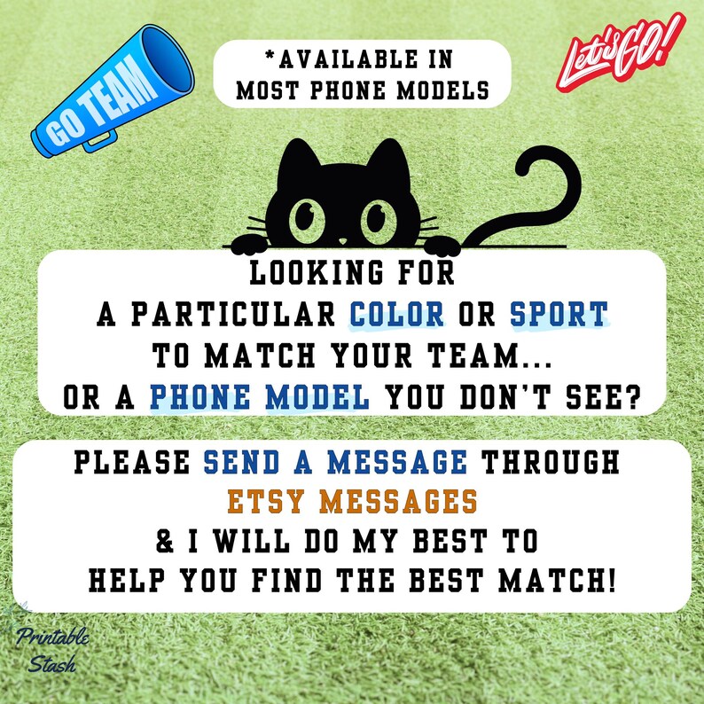 May include: Image with text: "GO TEAM" and "Let's GO!". A black cat graphic is above text that reads "LOOKING FOR A PARTICULAR COLOR OR SPORT TO MATCH YOUR TEAM... OR A PHONE MODEL YOU DON'T SEE?" and "PLEASE SEND A MESSAGE THROUGH ETSY MESSAGES".