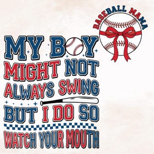 May include: White graphic design with text that reads "MY BOY MIGHT NOT ALWAYS SWING BUT I DO SO WATCH YOUR MOUTH". A baseball bat graphic is included. A baseball with a red bow and the words "BASEBALL MAMA" are also shown.