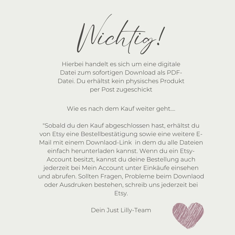 May include: A white background with black text explaining that the purchase is for a digital download only. The text reads "Wichtig! Hierbei handelt es sich um eine digitale Datei zum sofortigen Download als PDF-Datei. Du erh&auml;ltst kein physisches Produkt per Post zugeschickt. Wie es nach dem Kauf weiter geht.... "Sobald du den Kauf abgeschlossen hast, erh&auml;ltst du von Etsy eine Bestellbest&auml;tigung sowie eine weitere E-Mail mit einem Downlaod-Link in dem du alle Dateien einfach herunterladen kannst. Wenn du ein Etsy-Account besitzt, kannst du deine Bestellung auch jederzeit bei Mein Account unter Eink&auml;ufe einsehen und abrufen. Sollten Fragen, Probleme beim Downlaod oder Ausdruken bestehen, schreib uns jederzeit bei Etsy. Dein Just Lilly-Team"