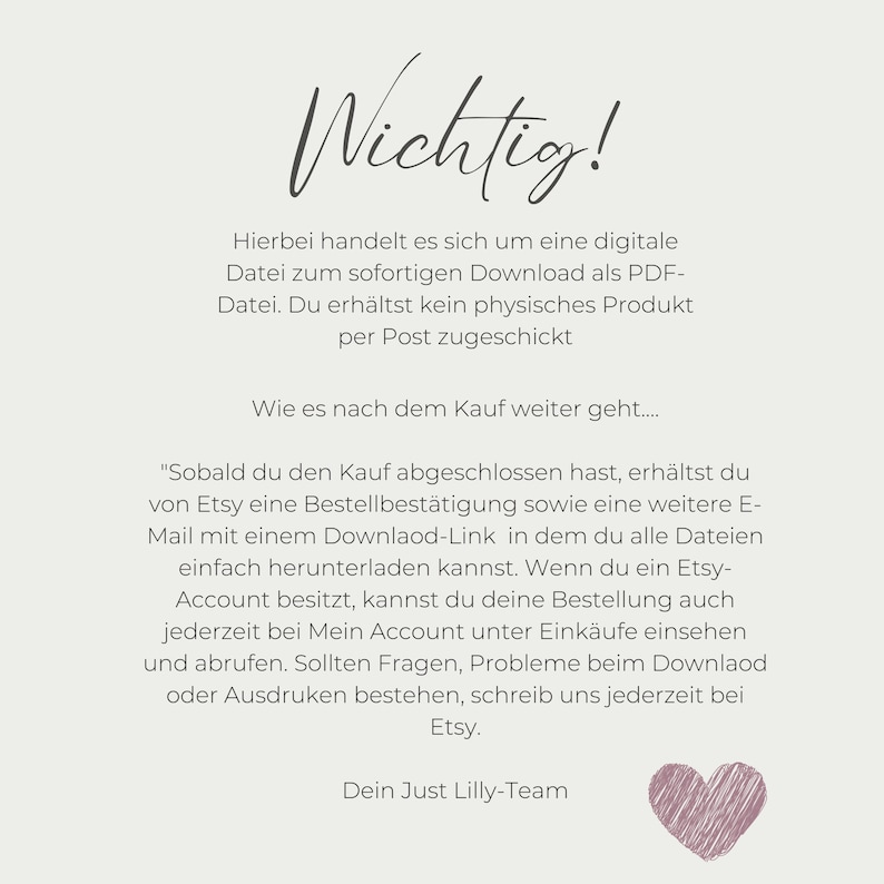 K&ouml;nnte beinhalten: Ein wei&szlig;er Hintergrund mit schwarzem Text, der erkl&auml;rt, dass der Kauf nur f&uuml;r einen digitalen Download gilt. Der Text lautet: "Wichtig! Hierbei handelt es sich um eine digitale Datei zum sofortigen Download als PDF-Datei. Du erh&auml;ltst kein physisches Produkt per Post zugeschickt. Wie es nach dem Kauf weiter geht.... "Sobald du den Kauf abgeschlossen hast, erh&auml;ltst du von Etsy eine Bestellbest&auml;tigung sowie eine weitere E-Mail mit einem Downlaod-Link in dem du alle Dateien einfach herunterladen kannst. Wenn du ein Etsy-Account besitzt, kannst du deine Bestellung auch jederzeit bei Mein Account unter Eink&auml;ufe einsehen und abrufen. Sollten Fragen, Probleme beim Downlaod oder Ausdruken bestehen, schreib uns jederzeit bei Etsy. Dein Just Lilly-Team"