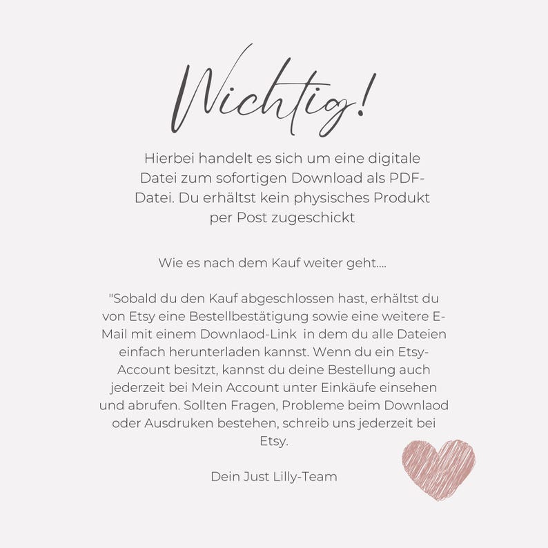 May include: A pink heart graphic with text that reads "Wichtig!"  "Hierbei handelt es sich um eine digitale Datei zum sofortigen Download als PDF-Datei. Du erh&auml;ltst kein physisches Produkt per Post zugeschickt Wie es nach dem Kauf weiter geht..... "Sobald du den Kauf abgeschlossen hast, erh&auml;ltst du von Etsy eine Bestellbest&auml;tigung sowie eine weitere E-Mail mit einem Downlaod-Link in dem du alle Dateien einfach herunterladen kannst. Wenn du ein Etsy-Account besitzt, kannst du deine Bestellung auch jederzeit bei Mein Account unter Eink&auml;ufe einsehen und abrufen. Sollten Fragen, Probleme beim Downlaod oder Ausdruken bestehen, schreib uns jederzeit bei Etsy. Dein Just Lilly-Team"