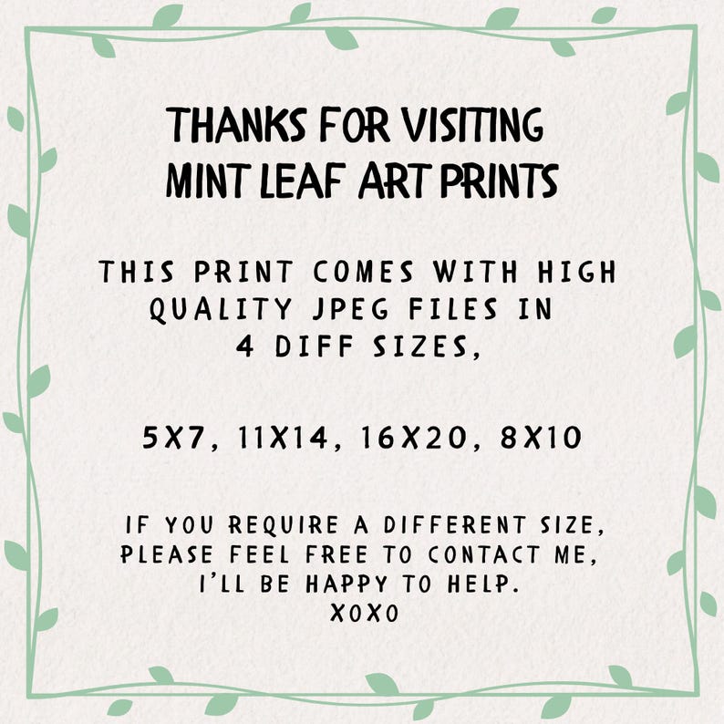 May include: A white rectangular sign with a light green leaf border containing the black text: THANKS FOR VISITING MINT LEAF ART PRINTS. THIS PRINT COMES WITH HIGH QUALITY JPEG FILES IN 4 DIFF SIZES, 5X7, 11X14, 16X20, 8X10. IF YOU REQUIRE A DIFFERENT SIZE, PLEASE FEEL FREE TO CONTACT ME, I&rsquo;LL BE HAPPY TO HELP. XOXO