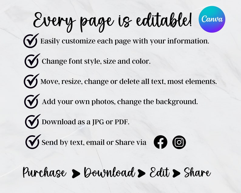 May include: A white background with a black checkmark next to each of the following statements: "Easily customize each page with your information", "Change font style, size and color", "Move, resize, change or delete all text, most elements", "Add your own photos, change the background", "Download as a JPG or PDF", "Send by text, email or Share via".  The text "Every page is editable! Canva" is at the top of the image.  The text "Purchase Download Edit Share" is at the bottom of the image.