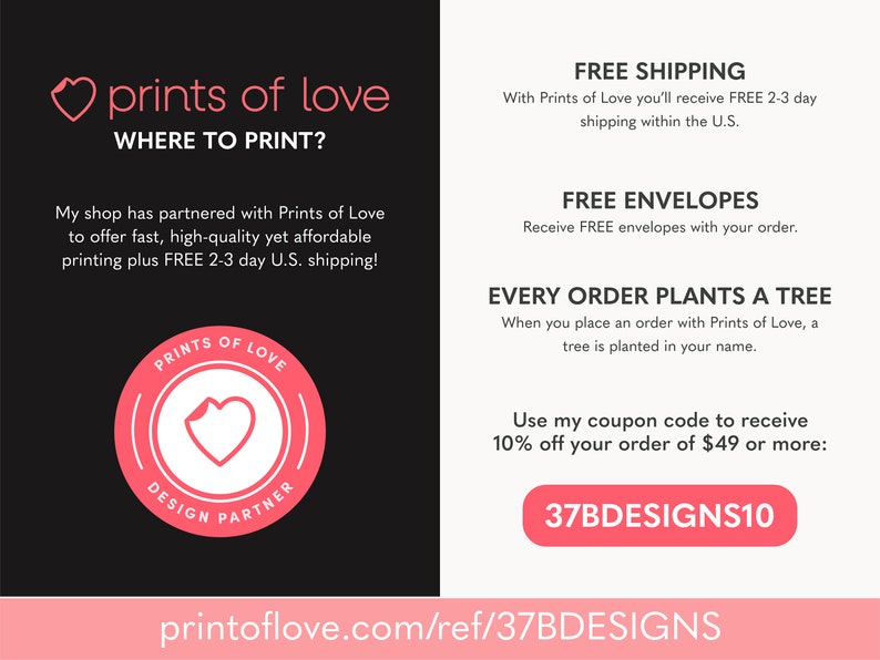 May include: A pink and white logo for Prints of Love, a company that offers printing services. The logo features a heart with a curled corner and the text "Prints of Love" and "Design Partner". The text "Where to Print?" is also included. The company offers free shipping, free envelopes, and plants a tree for every order. The text "37BDESIGNS10" is a coupon code for 10% off orders of $49 or more.