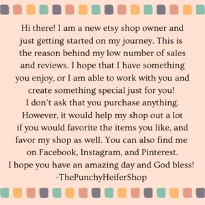 May include: Text on a pink and white background with a border of colored squares. The text reads: "Hi there! I am a new etsy shop owner and just getting started on my journey. This is the reason behind my low number of sales and reviews. I hope that I have something you enjoy, or I am able to work with you and create something special just for you! I don't ask that you purchase anything. However, it would help my shop out a lot if you would favorite the items you like, and favor my shop as well. You can also find me on Facebook, Instagram, and Pinterest. I hope you have an amazing day and God bless! -ThePunchyHeiferShop"