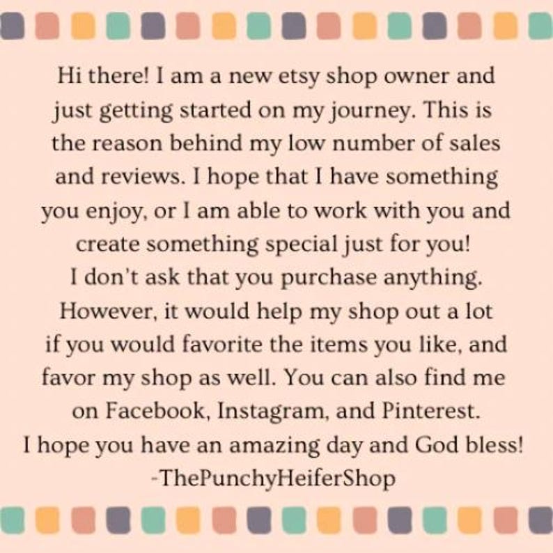 May include: Text on a pink and white background with a border of colored squares. The text reads: "Hi there! I am a new etsy shop owner and just getting started on my journey. This is the reason behind my low number of sales and reviews. I hope that I have something you enjoy, or I am able to work with you and create something special just for you! I don't ask that you purchase anything. However, it would help my shop out a lot if you would favorite the items you like, and favor my shop as well. You can also find me on Facebook, Instagram, and Pinterest. I hope you have an amazing day and God bless! -ThePunchyHeiferShop"