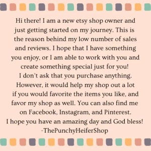 May include: Text on a pink and white background with a border of colored squares. The text reads: "Hi there! I am a new etsy shop owner and just getting started on my journey. This is the reason behind my low number of sales and reviews. I hope that I have something you enjoy, or I am able to work with you and create something special just for you! I don't ask that you purchase anything. However, it would help my shop out a lot if you would favorite the items you like, and favor my shop as well. You can also find me on Facebook, Instagram, and Pinterest. I hope you have an amazing day and God bless! -ThePunchyHeiferShop"