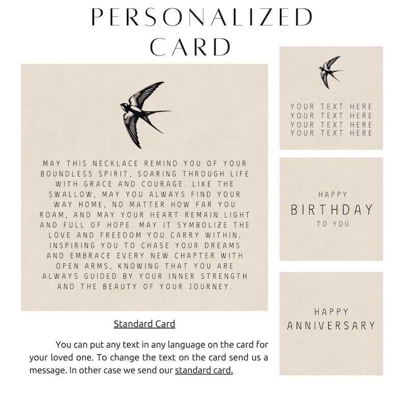 May include: A personalized card with a swallow illustration and the text "May this necklace remind you of your boundless spirit, soaring through life with grace and courage like the swallow, may you always find your way home, no matter how far you roam, and may your heart remain light and full of hope. May it symbolize the love and freedom you carry within, inspiring you to chase your dreams and embrace every new chapter with open arms. Knowing that you are always guided by your inner strength and the beauty of your journey." The card also has the text "Standard Card" and "You can put any text in any language on the card for your loved one. To change the text on the card send us a message. In other case we send our standard card."