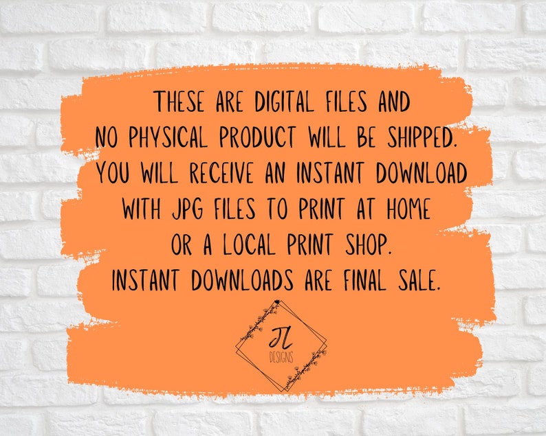 May include: Orange background with white text that reads "These are digital files and no physical product will be shipped. You will receive an instant download with JPG files to print at home or a local print shop. Instant downloads are final sale."  The text is in a white box with a black border. The bottom of the image has a black and white logo that reads "JL Designs".