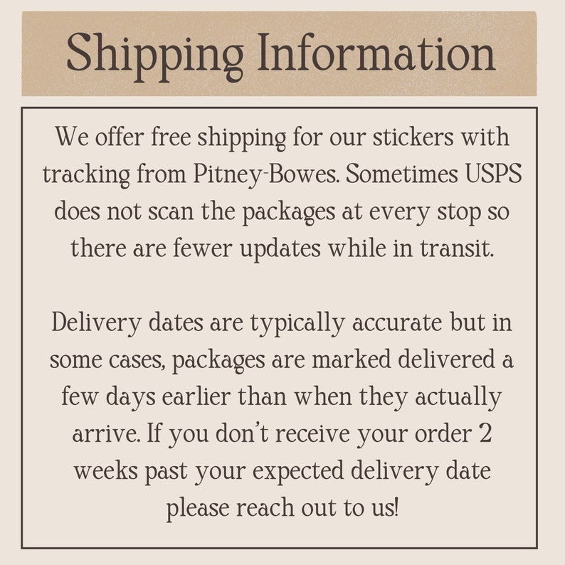 May include: Text on a beige background reads "Shipping Information." The text below explains free shipping for stickers with tracking, potential USPS scanning delays, and delivery date accuracy. It also advises customers to reach out if orders are not received within two weeks of the expected date.