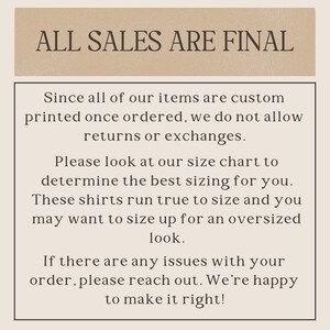 May include: Text on a beige background that reads "ALL SALES ARE FINAL".  The text below explains that all items are custom printed and therefore returns or exchanges are not allowed.  It also encourages customers to use the size chart to determine the best fit and that shirts run true to size.  The text also states that customers may want to size up for an oversized look.  The final text states that if there are any issues with an order, customers should reach out and the seller will be happy to make it right.