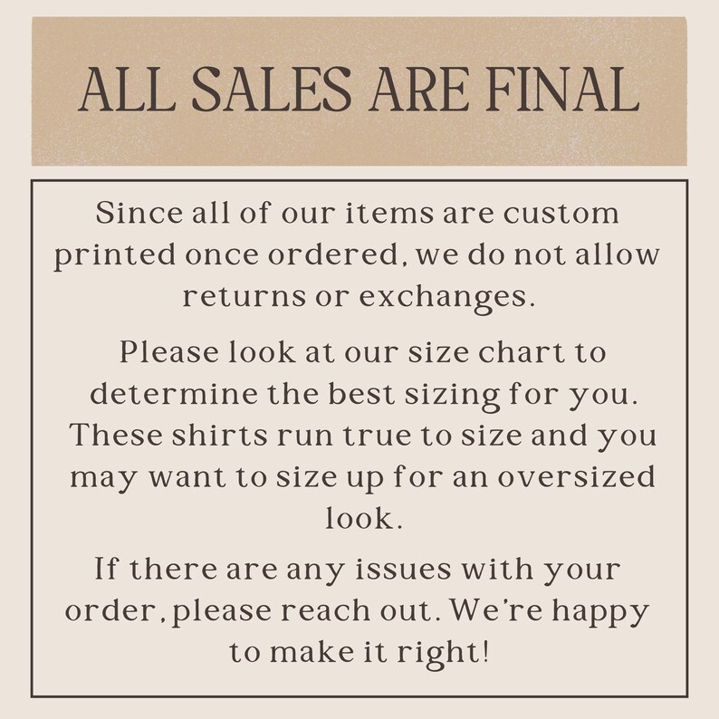 May include: Text on a beige background that reads "ALL SALES ARE FINAL".  The text below explains that all items are custom printed and therefore returns or exchanges are not allowed.  It also encourages customers to use the size chart to determine the best fit and that shirts run true to size.  The text also states that customers may want to size up for an oversized look.  The final text states that if there are any issues with an order, customers should reach out and the seller will be happy to make it right.