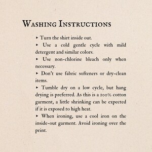 May include: Washing instructions for a shirt. Turn the shirt inside out, wash in cold water with mild detergent, and use non-chlorine bleach only when necessary. Tumble dry on low heat, or hang dry. Iron on a cool setting, inside out, and avoid ironing over the print.