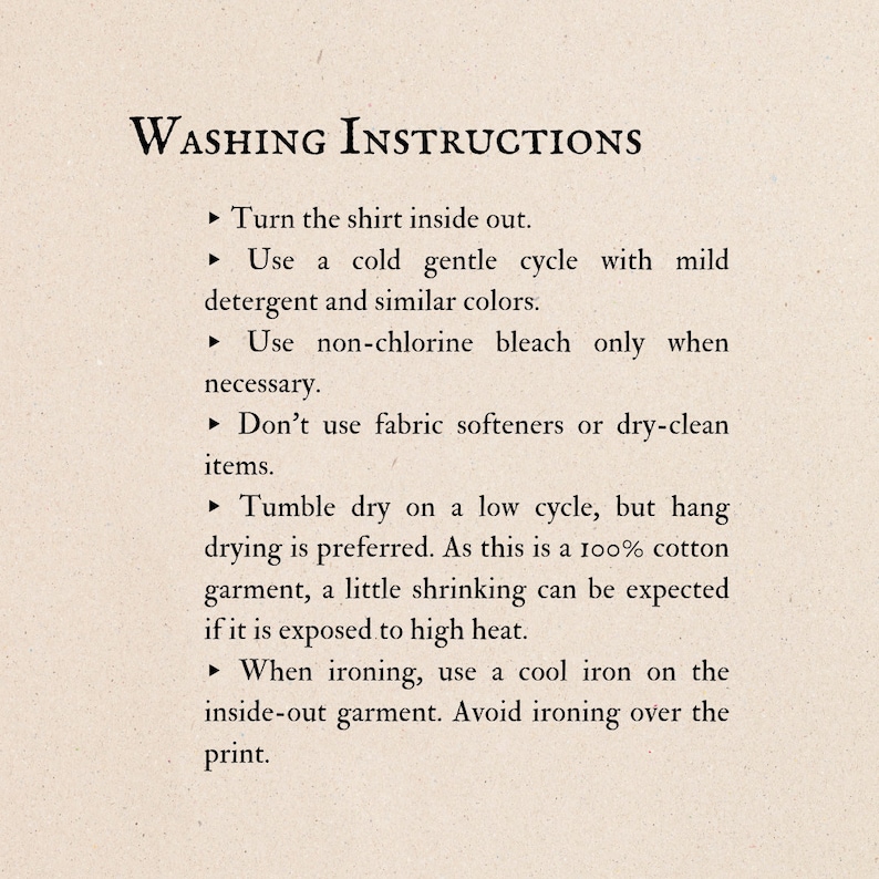 May include: Washing instructions for a shirt. Turn the shirt inside out, wash in cold water with mild detergent, and use non-chlorine bleach only when necessary. Tumble dry on low heat, or hang dry. Iron on a cool setting, inside out, and avoid ironing over the print.