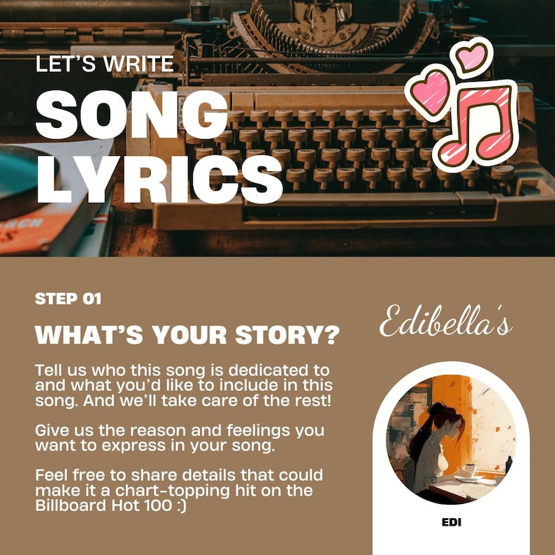 Op de afbeelding: Een bruine achtergrond met de tekst "Let's Write Song Lyrics" in witte letters. De tekst bevindt zich boven een vintage typemachine met een roze muzieknoten en harten. De tekst "Step 01 What's Your Story?" bevindt zich onder de typemachine. De tekst "Tell us who this song is dedicated to and what you'd like to include in this song. And we'll take care of the rest! Give us the reason and feelings you want to express in your song. Feel free to share details that could make it a chart-topping hit on the Billboard Hot 100 :)" bevindt zich onder de tekst "What's Your Story?" De tekst "Edibella's" staat in cursief in de rechterbovenhoek van de afbeelding. Een cirkel met een tekening van een persoon die aan een bureau zit, bevindt zich in de rechterbenedenhoek van de afbeelding. De tekst "EDI" bevindt zich onder de cirkel.
