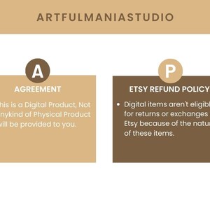 May include: A tan and brown graphic with the text "ARTFULMANIASTUDIO" at the top. The graphic is divided into two sections. The left section is tan and has the letter "A" in a circle and the text "AGREEMENT". The right section is brown and has the letter "P" in a circle and the text "ETSY REFUND POLICY". The text in both sections is in white. The text in the left section reads: "This is a Digital Product, Not anykind of Physical Product will be provided to you.". The text in the right section reads: "Digital items aren't eligible for returns or exchanges on Etsy because of the nature of these items."