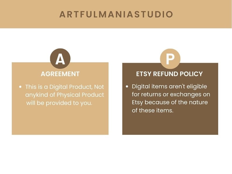 May include: A tan and brown graphic with the text "ARTFULMANIASTUDIO" at the top. The graphic is divided into two sections. The left section is tan and has the letter "A" in a circle and the text "AGREEMENT". The right section is brown and has the letter "P" in a circle and the text "ETSY REFUND POLICY". The text in both sections is in white. The text in the left section reads: "This is a Digital Product, Not anykind of Physical Product will be provided to you.". The text in the right section reads: "Digital items aren't eligible for returns or exchanges on Etsy because of the nature of these items."