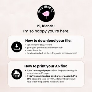 May include: A pink and black illustration of a bird with the text "Little Birdie Co." above it. The text "hi, friends! I'm so happy you're here." is below the illustration. The text "How to download your file:" is above a black download icon. The text "How to print your A5 file:" is above a black printer icon. The text below the download icon includes instructions on how to download a digital file from Etsy. The text below the printer icon includes instructions on how to print a digital file on A5 paper.
