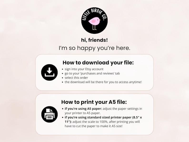 May include: A pink and black illustration of a bird with the text "Little Birdie Co." above it. The text "hi, friends! I'm so happy you're here." is below the illustration. The text "How to download your file:" is above a black download icon. The text "How to print your A5 file:" is above a black printer icon. The text below the download icon includes instructions on how to download a digital file from Etsy. The text below the printer icon includes instructions on how to print a digital file on A5 paper.