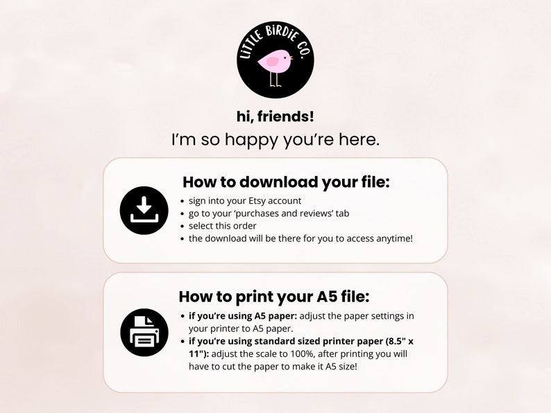 May include: A pink and black illustration of a bird with the text "Little Birdie Co." above it. The text "hi, friends! I'm so happy you're here." is below the illustration.  Two white boxes with black borders contain instructions on how to download and print a file. The first box has a download icon and the text "How to download your file:" followed by a list of instructions. The second box has a printer icon and the text "How to print your A5 file:" followed by a list of instructions.
