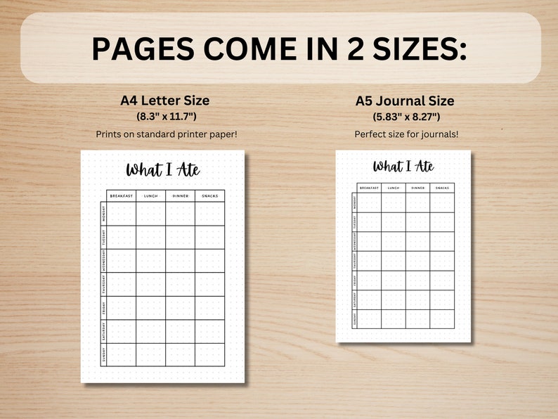 May include: Two printable pages for tracking what you eat. The pages are labeled "What I Ate" and have columns for breakfast, lunch, dinner, and snacks. The page on the left is 8.3 inches by 11.7 inches and the page on the right is 5.83 inches by 8.27 inches.